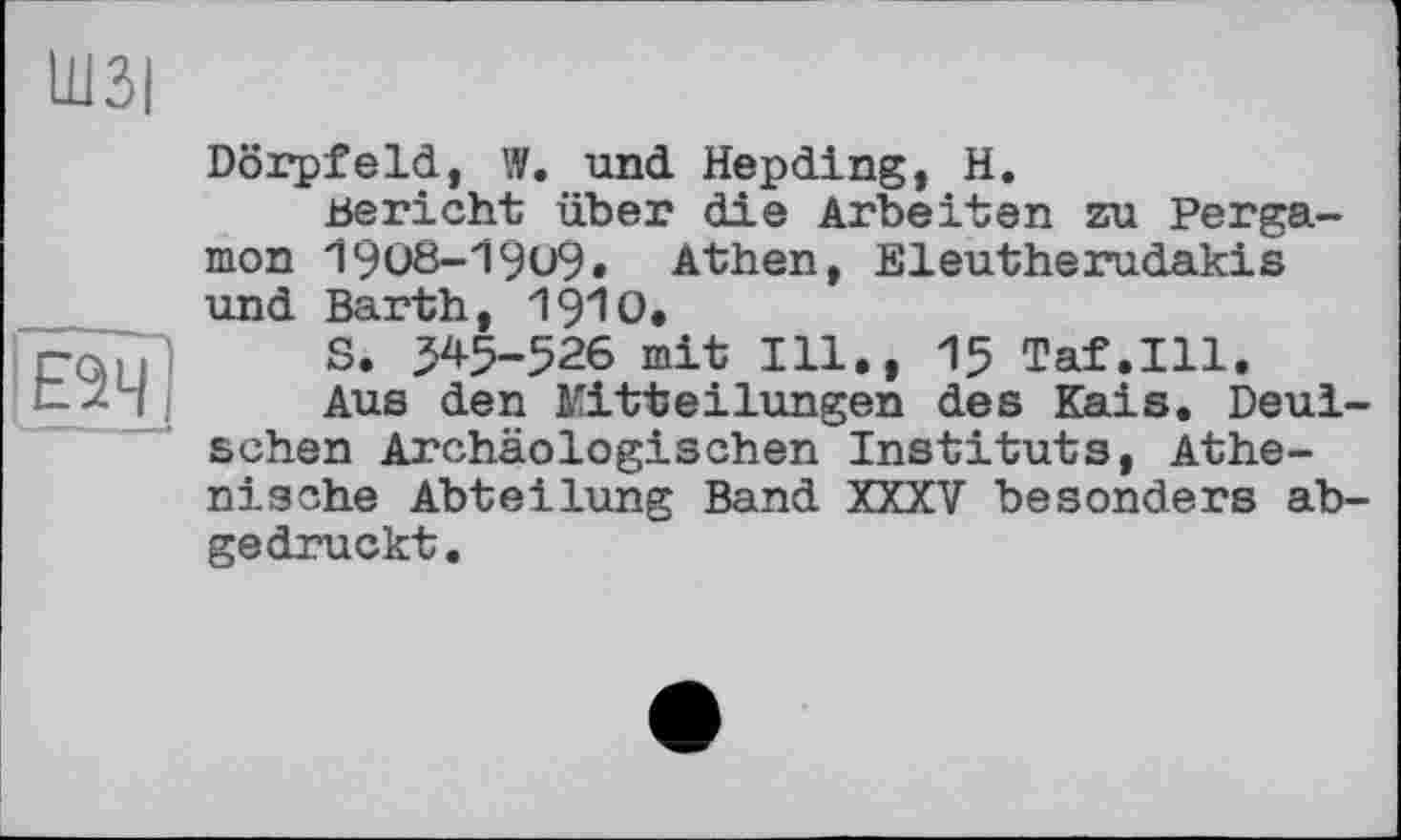 ﻿Ш3|
Е2Ч
Dörpfeld, W. und Hepding, H.
Bericht über die Arbeiten zu Pergamon 1908-19u9, Athen, Eleutherudakis und Barth, 1910.
S. 345-526 mit Ill., 15 Taf.111.
Aus den Mitteilungen des Kais. Deul-schen Archäologischen Instituts, Athenische Abteilung Band XXXV besonders abgedruckt.